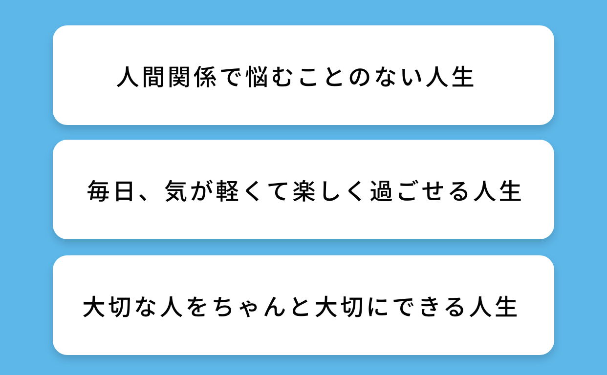 人間関係で悩むことのない人生。毎日、気が軽くて楽しく過ごせる人生。大切な人をちゃんと大切にできる人生。