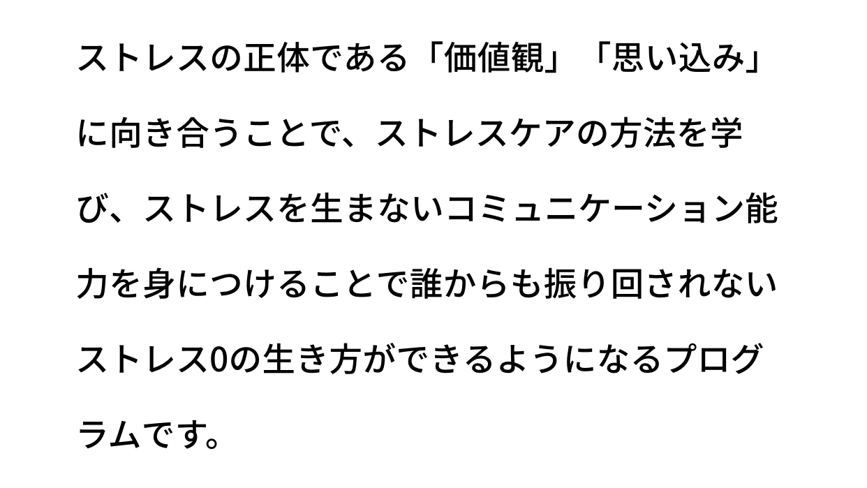 ストレスの正体である「価値観」「思い込み」に向き合うことで、ストレスケアの方法を学び、ストレスを生まないコミュニケーション能力を身につけることで誰からも振り回されないストレス0の生き方ができるようになるプログラムです。