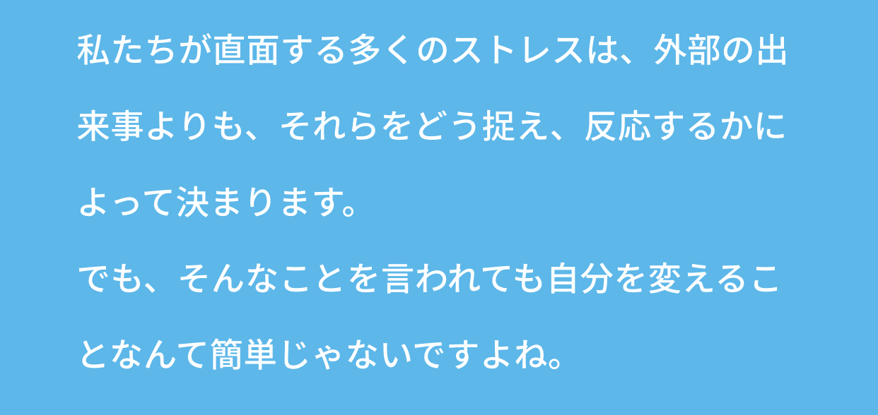 私たちが直面する多くのストレスは、外部の出来事よりも、それらをどう捉え、反応するかによって決まります。でも、そんなことを言われても自分を変えることなんて簡単じゃないですよね。