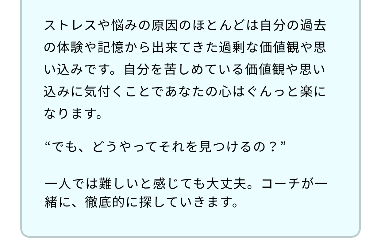 ストレスや悩みの原因のほとんどは自分の過去の体験や記憶から出来てきた過剰な価値観や思い込みです。自分を苦しめている価値観や思い込みに気付くことであなたの心はぐんっと楽になります。“でも、どうやってそれを見つけるの？”一人では難しいと感じても大丈夫。コーチが一緒に、徹底的に探していきます。