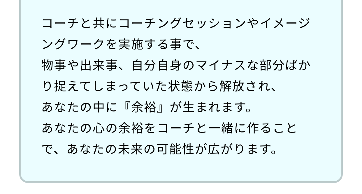 コーチと共にコーチングセッションやイメージングワークを実施する事で、物事や出来事、自分自身のマイナスな部分ばかり捉えてしまっていた状態から解放され、あなたの中に『余裕』が生まれます。あなたの心の余裕をコーチと一緒に作ることで、あなたの未来の可能性が広がります。