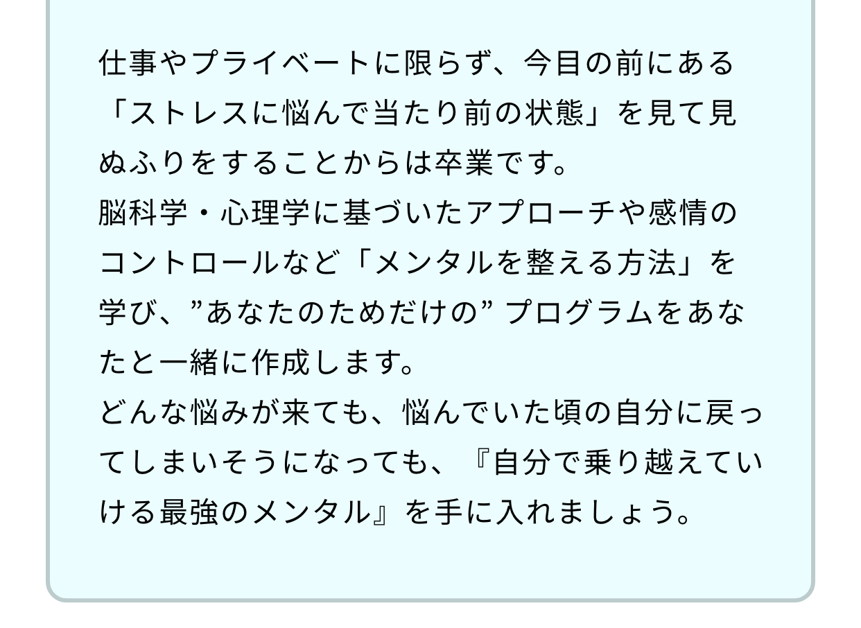 仕事やプライベートに限らず、今目の前にある「ストレスに悩んで当たり前の状態」を見て見ぬふりをすることからは卒業です。脳科学・心理学に基づいたアプローチや感情のコントロールなど「メンタルを整える方法」を学び、”あなたのためだけの” プログラムをあなたと一緒に作成します。どんな悩みが来ても、悩んでいた頃の自分に戻ってしまいそうになっても、『自分で乗り越えていける最強のメンタル』を手に入れましょう。