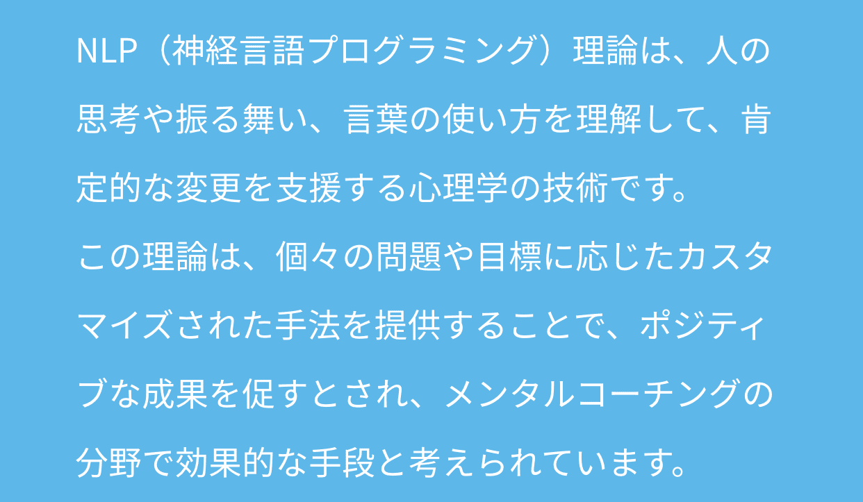 NLP（神経言語プログラミング）理論は、人の思考や振る舞い、言葉の使い方を理解して、肯定的な変更を支援する心理学の技術です。この理論は、個々の問題や目標に応じたカスタマイズされた手法を提供することで、ポジティブな成果を促すとされ、メンタルコーチングの分野で効果的な手段と考えられています。