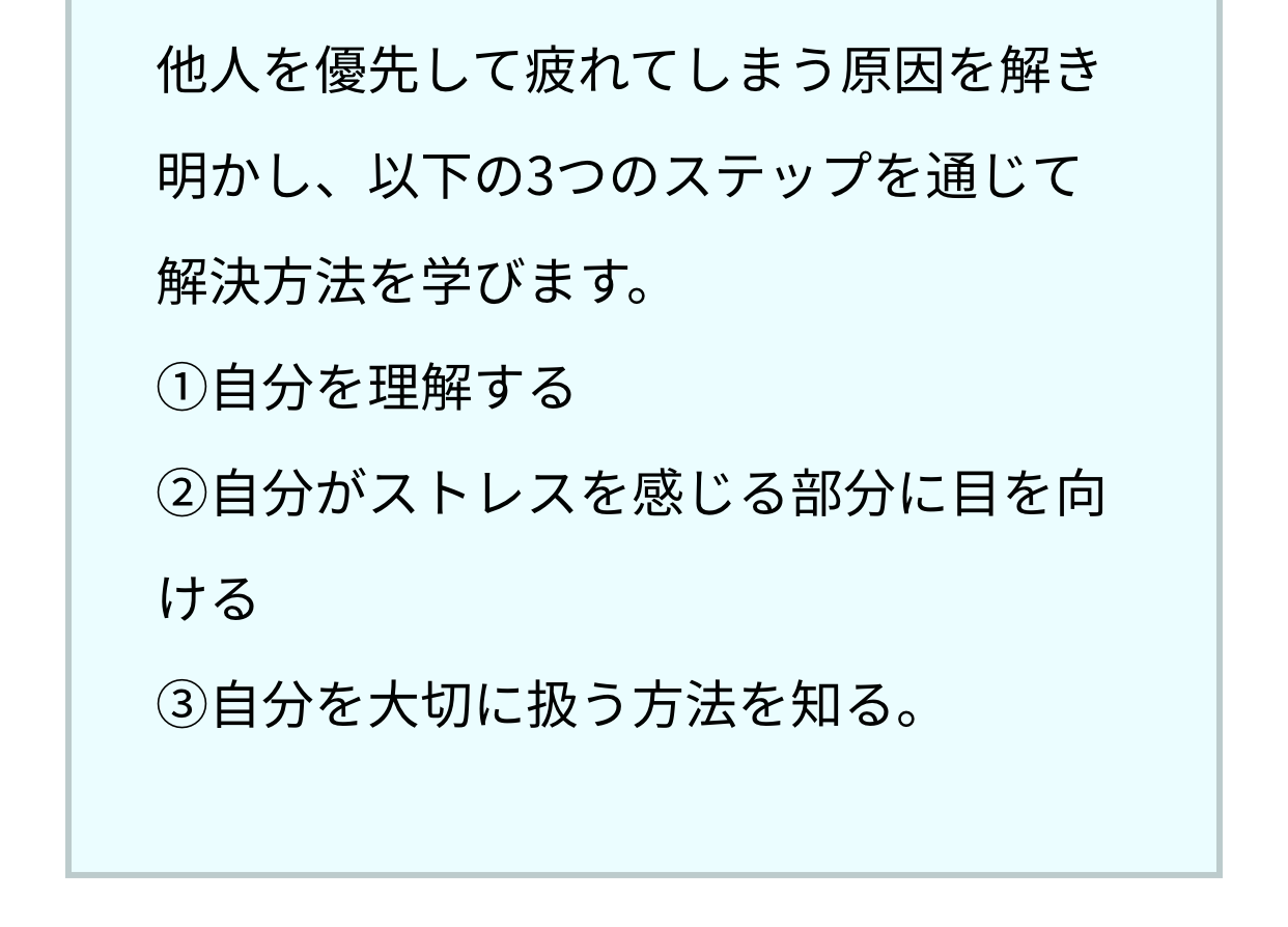 他人を優先して疲れてしまう原因を解き明かし、以下の3つのステップを通じて解決方法を学びます。①自分を理解する。②自分がストレスを感じる部分に目を向ける。③自分を大切に扱う方法を知る。