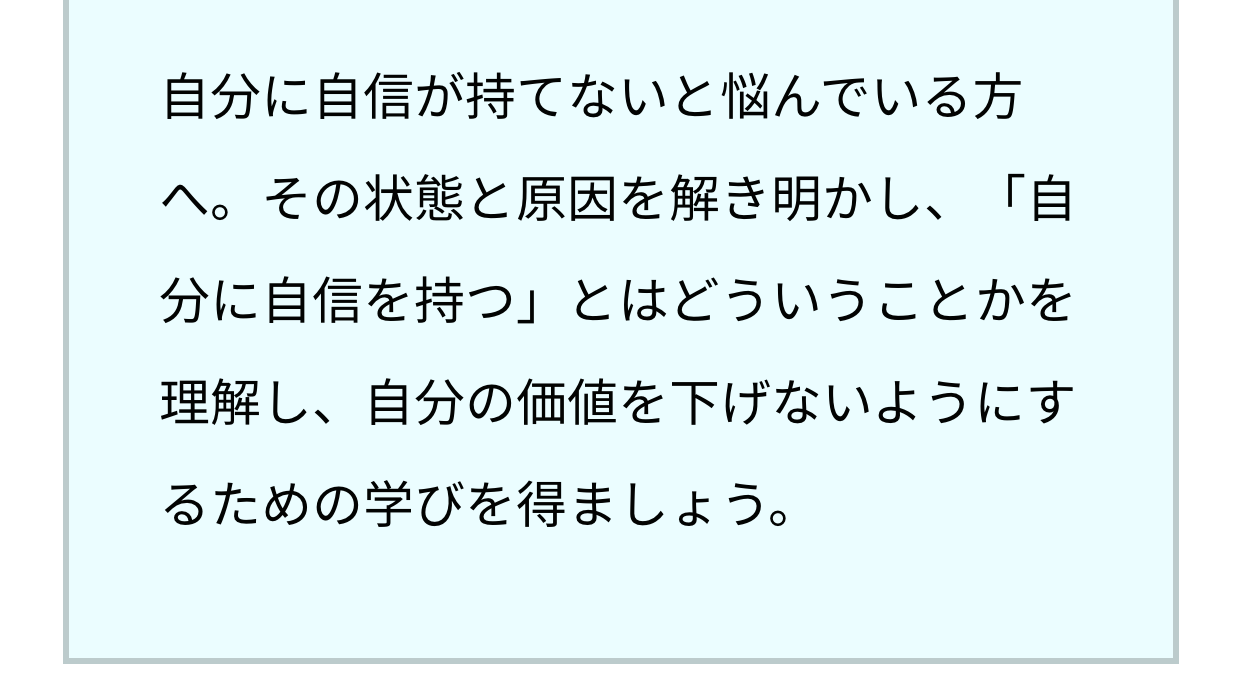 自分に自信が持てないと悩んでいる方へ。その状態と原因を解き明かし、「自分に自信を持つ」とはどういうことかを理解し、自分の価値を下げないようにするための学びを得ましょう。