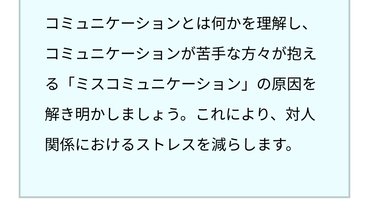 コミュニケーションとは何かを理解し、コミュニケーションが苦手な方々が抱える「ミスコミュニケーション」の原因を解き明かしましょう。これにより、対人関係におけるストレスを減らします。