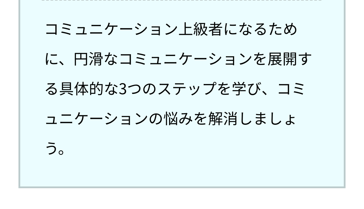 コミュニケーション上級者になるために、円滑なコミュニケーションを展開する具体的な3つのステップを学び、コミュニケーションの悩みを解消しましょう。