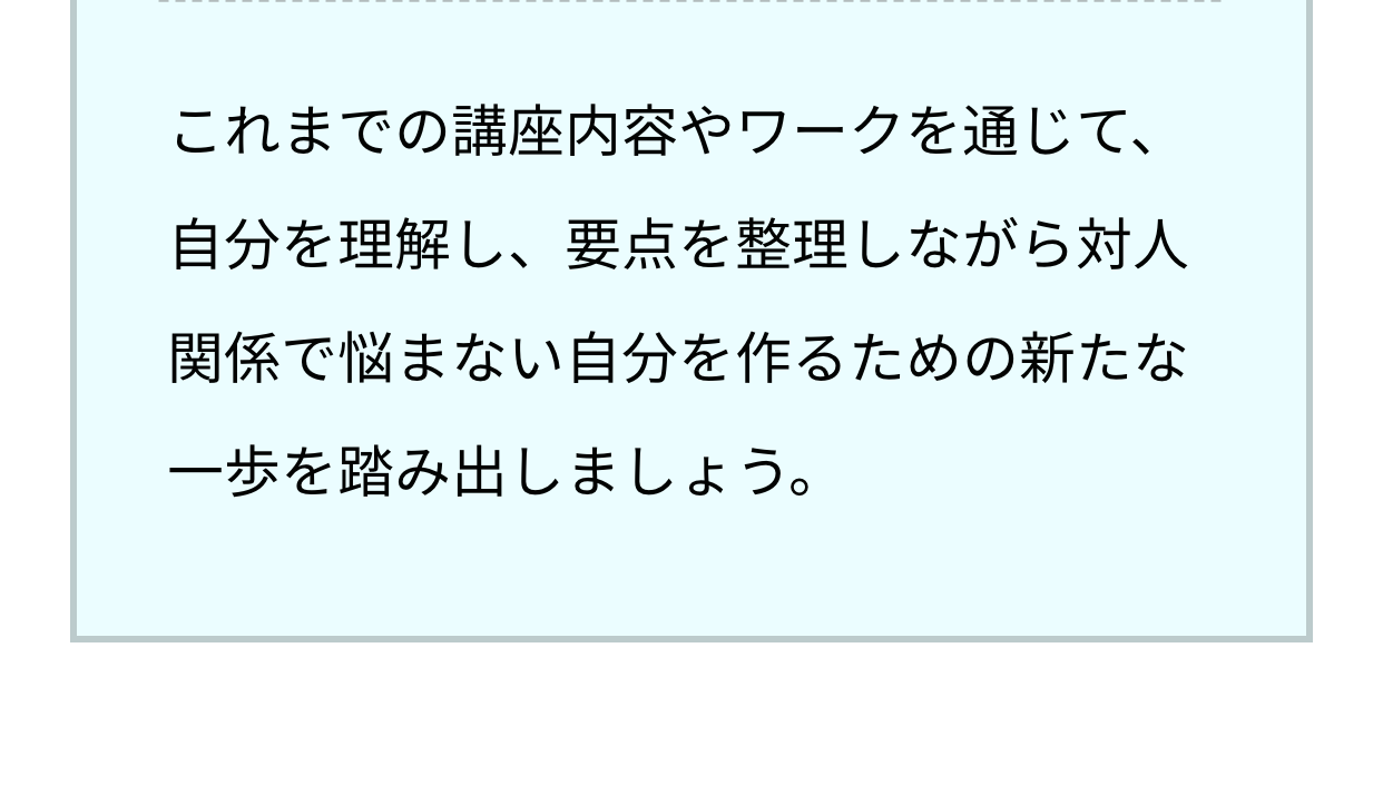 これまでの講座内容やワークを通じて、自分を理解し、要点を整理しながら対人関係で悩まない自分を作るための新たな一歩を踏み出しましょう。