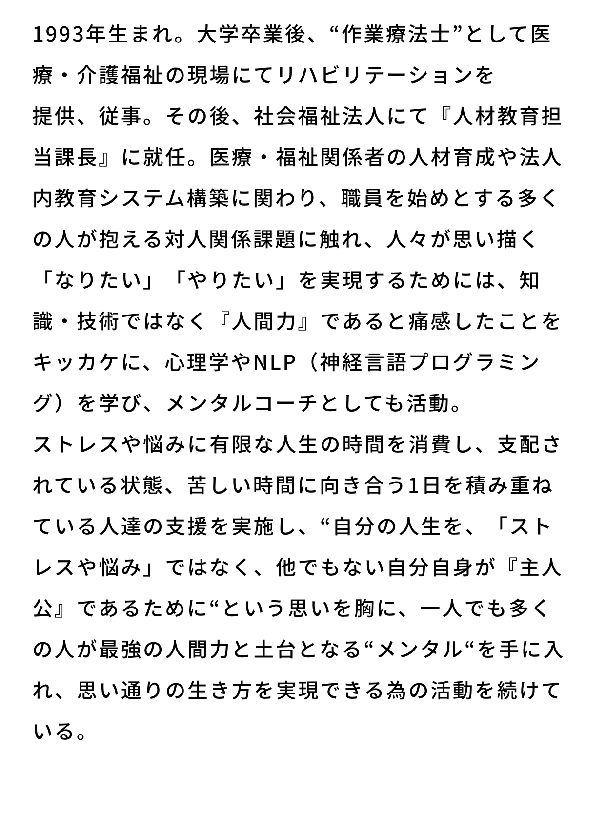 1993年生まれ。大学卒業後、“作業療法士”として医療・介護福祉の現場にてリハビリテーションを提供、従事。その後、社会福祉法人にて『人材教育担当課長』に就任。医療・福祉関係者の人材育成や法人内教育システム構築に関わり、職員を始めとする多くの人が抱える対人関係課題に触れ、人々が思い描く「なりたい」「やりたい」を実現するためには、知識・技術ではなく『人間力』であると痛感したことをキッカケに、心理学やNLP（神経言語プログラミング）を学び、メンタルコーチとしても活動。ストレスや悩みに有限な人生の時間を消費し、支配されている状態、苦しい時間に向き合う1日を積み重ねている人達の支援を実施し、“自分の人生を、「ストレスや悩み」ではなく、他でもない自分自身が『主人公』であるために“という思いを胸に、一人でも多くの人が最強の人間力と土台となる“メンタル“を手に入れ、思い通りの生き方を実現できる為の活動を続けている。